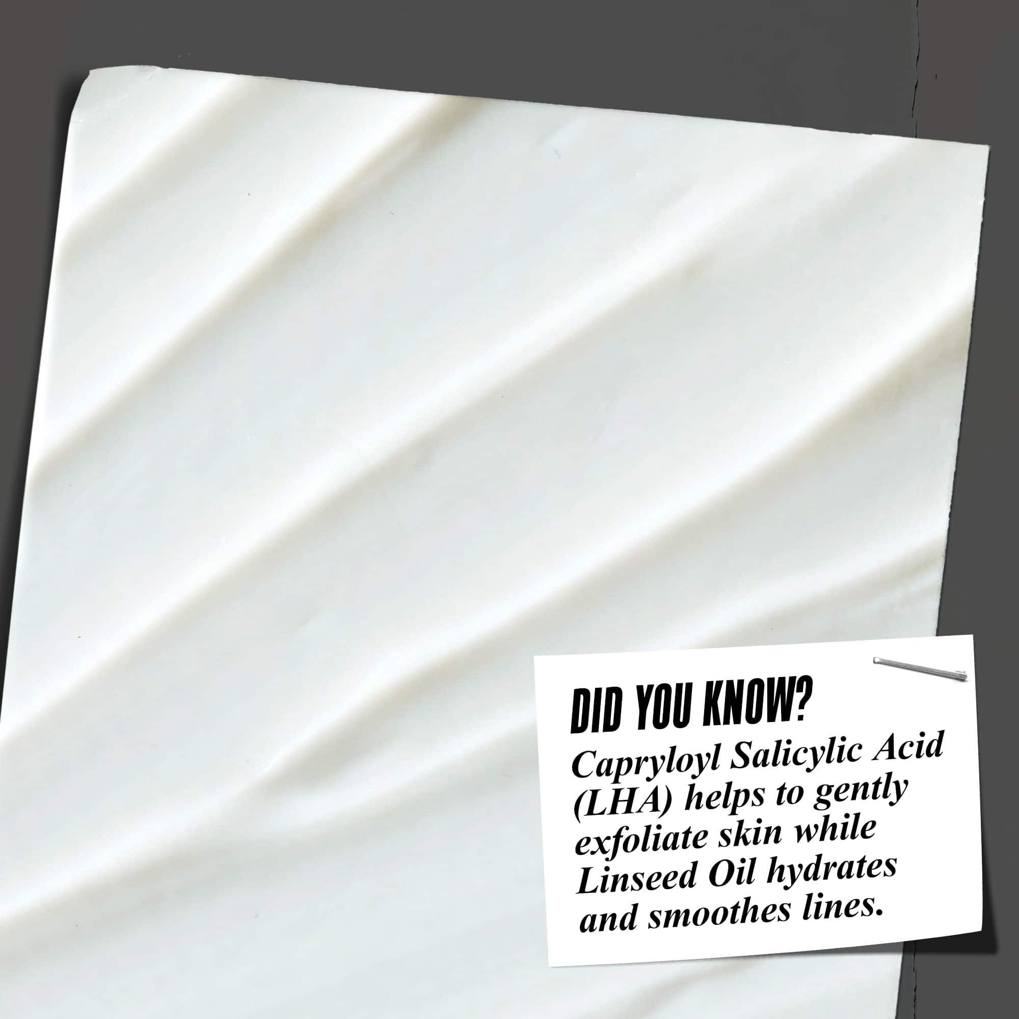 Did You Know? Capryloyl Salicylic Acid (LHA) helps to gently exfoliate skin while Linseed Oil hydrates and smooths lines.